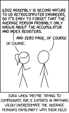 XKCD 2501 cartoon meme
Two stick figures are talking to each other, the first stick figure has long hair and is raising an arm while making a point
First stick figure:
6502 ASSEMBLY IS SECOND NATURE
TO US RETROCOMPUTER ENGINEERS,
SO IT'S EASY TO FORGET THAT THE
AVERAGE PERSON PROBABLY ONLY
KNOWS ABOUT THE ACCUMULATOR
AND INDEX REGISTERS.
Second stick figure:
AND ZERO PAGE, OF COURSE
First stick figure:
OF COURSE.
Caption:
EVEN WHEN THEY'RE TRYING TO
COMPENSATE FOR IT, EXPERTS IN ANYTHING
WILDLY OVERESTIMATE THE AVERAGE
PERSON'S FAMILIARITY WITH THEIR FIELD.